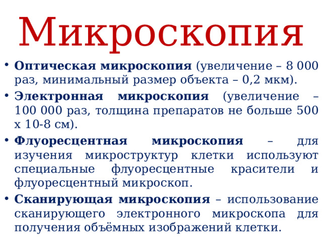 Микроскопия Оптическая микроскопия (увеличение – 8 000 раз, минимальный размер объекта – 0,2 мкм). Электронная микроскопия (увеличение – 100 000 раз, толщина препаратов не больше 500 х 10-8 см). Флуоресцентная микроскопия – для изучения микроструктур клетки используют специальные флуоресцентные красители и флуоресцентный микроскоп. Сканирующая микроскопия – использование сканирующего электронного микроскопа для получения объёмных изображений клетки.  