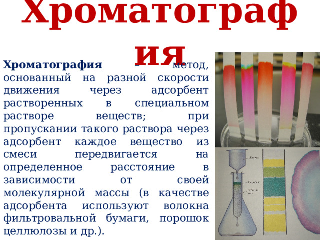 Хроматография Хроматография – метод, основанный на разной скорости движения через адсорбент растворенных в специальном растворе веществ; при пропускании такого раствора через адсорбент каждое вещество из смеси передвигается на определенное расстояние в зависимости от своей молекулярной массы (в качестве адсорбента используют волокна фильтровальной бумаги, порошок целлюлозы и др.).  