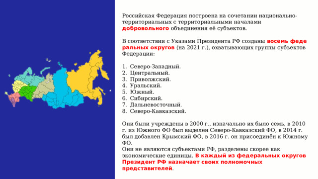 Российская Федерация построена на сочетании национально-территориальных с территориальными началами добровольного объединения её субъектов. В соответствии с Указами Президента РФ созданы восемь феде­ральных округов (на 2021 г.), охватывающих группы субъектов Федерации: Се­веро-Западный. Центральный. Приволжский. Уральский. Южный. Сибирский. Дальневосточный. Северо-Кавказский. Они были учреждены в 2000 г., изначально их было семь, в 2010 г. из Южного ФО был выделен Северо-Кавказский ФО, в 2014 г. был добавлен Крымский ФО, в 2016 г. он присоединён к Южному ФО. Они не являются субъектами РФ, разделены скорее как экономические единицы. В каждый из федеральных округов Президент РФ назначает своих полномочных представителей . 