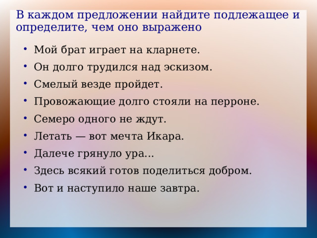 В каждом предложении найдите подлежащее и определите, чем оно выражено Мой брат играет на кларнете. Он долго трудился над эскизом. Смелый везде пройдет. Провожающие долго стояли на перроне. Семеро одного не ждут. Летать — вот мечта Икара. Далече грянуло ура... Здесь всякий готов поделиться добром. Вот и наступило наше завтра. 