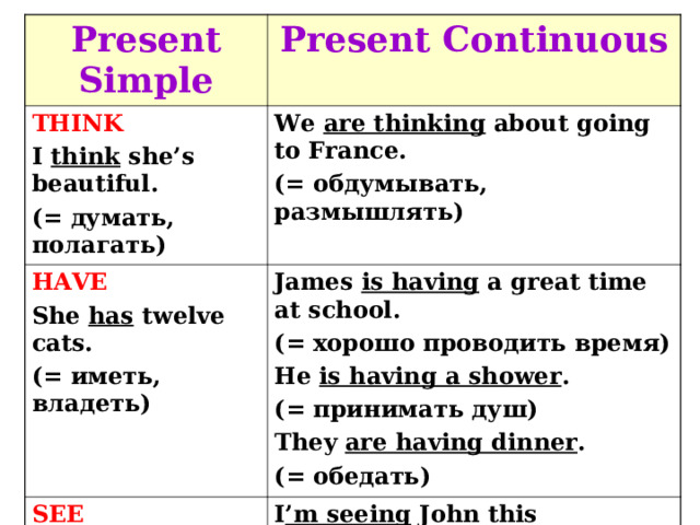 Present Simple Present Continuous THINK I think she’s beautiful. ( = думать, полагать) We are thinking about going to France. (= обдумывать, размышлять) HAVE She has twelve cats. (= иметь, владеть) James is having a great time at school. ( = хорошо проводить время) He is having a shower . ( = принимать душ) They are having dinner . ( = обедать) SEE I see the tree in my garden. ( = видеть) I ’m seeing John this afternoon. (= встречать(ся) 