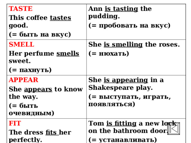 TASTE This coffee tastes good. (= быть на вкус) Ann is tasting the pudding. (= пробовать на вкус) SMELL Her perfume smells sweet. ( = пахнуть) She is smelling the roses. (= нюхать) APPEAR She appears to know the way. (= быть очевидным) She is appearing in a Shakespeare play. (= выступать, играть, появляться) FIT The dress fits her perfectly. ( = быть впору, нужного размера) Tom is fitting a new lock on the bathroom door. (= устанавливать) 