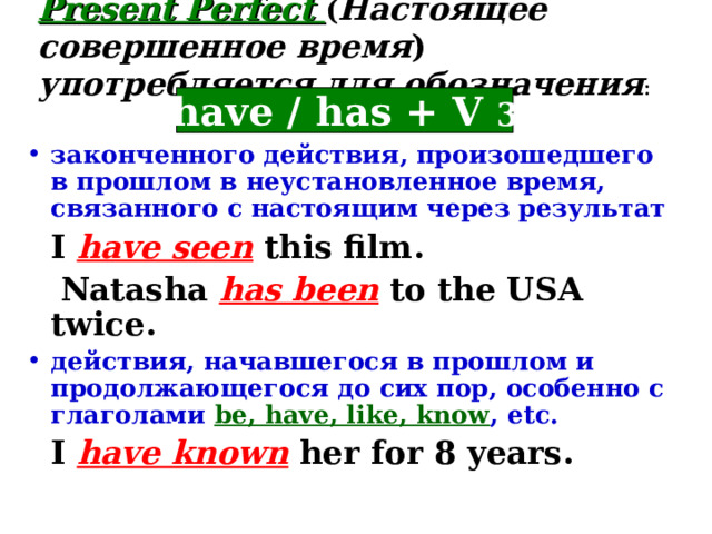 Present Perfect ( Настоящее совершенное время )  употребляется для  обозначения : have / has +  V 3 законченного действия, произошедшего в прошлом в неустановленное время, связанного с настоящим через результат  I have seen this film.  Natasha has been to the USA twice. действия, начавшегося в прошлом и продолжающегося до сих пор, особенно с глаголами be, have, like, know , etc.  I have known her for 8 years.  