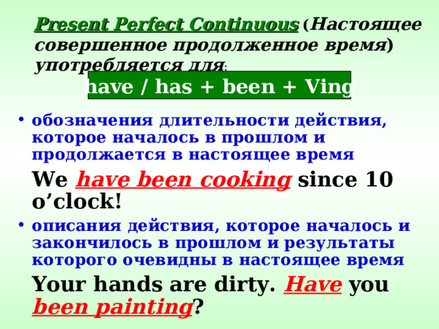 Present Perfect Continuous  ( Настоящее совершенное продолженное время )  употребляется для : have / has + been + Ving обозначения длительности действия, которое началось в прошлом и продолжается в настоящее время  We have been cooking since 10 o’clock! описания действия, которое началось и закончилось в прошлом и результаты которого очевидны в настоящее время  Your hands are dirty. Have you been painting ? 