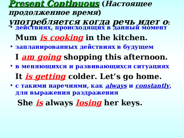 Present Continuous  ( Настоящее продолженное время ) употребляется когда речь идет о : действиях, происходящих в данный момент  Mum is cooking in the kitchen. запланированных действиях в будущем  I am going shopping this afternoon. в меняющихся и развивающихся ситуациях  It is getting colder. Let’s go home. с такими наречиями, как always  и constantly , для выражения раздражения  She is always losing her keys.  