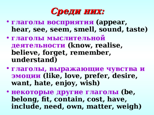 Среди них: глаголы восприятия  (appear, hear, see, seem, smell, sound, taste) глаголы мыслительной деятельности  (know, realise, believe, forget, remember, understand) глаголы, выражающие чувства и эмоции  (like, love, prefer, desire, want, hate, enjoy, wish) некоторые другие глаголы  (be, belong, fit, contain, cost, have, include, need, own, matter, weigh) 