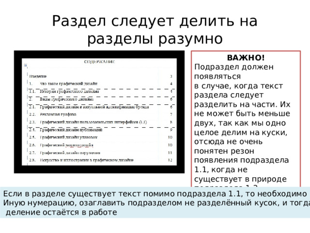 Раздел следует делить на разделы разумно ВАЖНО! Подраздел должен появляться в случае, когда текст раздела следует разделить на части. Их не может быть меньше двух, так как мы одно целое делим на куски, отсюда не очень понятен резон появления подраздела 1.1, когда не существует в природе подраздела 1.2. Если в разделе существует текст помимо подраздела 1.1, то необходимо ввести Иную нумерацию, озаглавить подразделом не разделённый кусок, и тогда это  деление остаётся в работе 