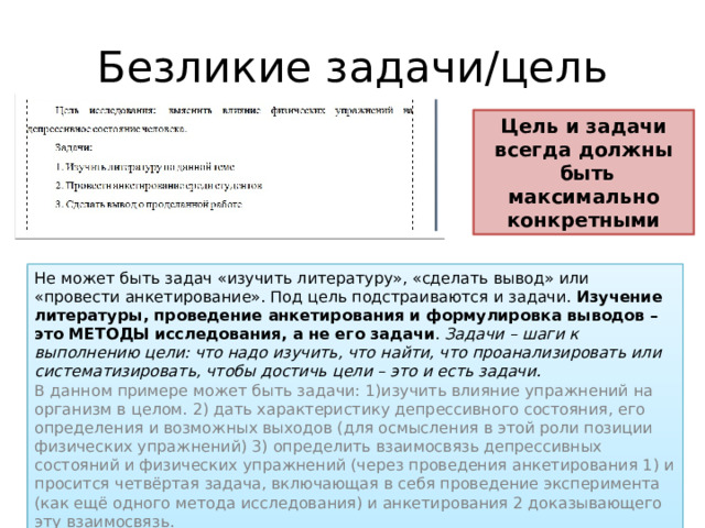 Безликие задачи/цель Цель и задачи всегда должны  быть максимально конкретными Не может быть задач «изучить литературу», «сделать вывод» или «провести анкетирование». Под цель подстраиваются и задачи. Изучение литературы, проведение анкетирования и формулировка выводов – это МЕТОДЫ исследования, а не его задачи . Задачи – шаги к выполнению цели: что надо изучить, что найти, что проанализировать или систематизировать, чтобы достичь цели – это и есть задачи. В данном примере может быть задачи: 1)изучить влияние упражнений на организм в целом. 2) дать характеристику депрессивного состояния, его определения и возможных выходов (для осмысления в этой роли позиции физических упражнений) 3) определить взаимосвязь депрессивных состояний и физических упражнений (через проведения анкетирования 1) и просится четвёртая задача, включающая в себя проведение эксперимента (как ещё одного метода исследования) и анкетирования 2 доказывающего эту взаимосвязь. 