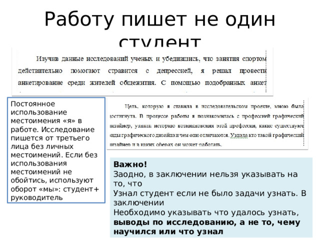 Работу пишет не один студент Постоянное использование местоимения «я» в работе. Исследование пишется от третьего лица без личных местоимений. Если без использования местоимений не обойтись, используют оборот «мы»: студент+ руководитель Важно! Заодно, в заключении нельзя указывать на то, что Узнал студент если не было задачи узнать. В заключении Необходимо указывать что удалось узнать, выводы по исследованию, а не то, чему научился или что узнал 