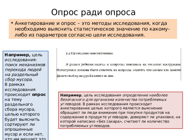 Опрос ради опроса Анкетирование и опрос – это методы исследования, когда необходимо выяснить статистическое значение по какому-либо из параметров согласно цели исследования. Например, цель исследования: поиск механизмов перехода людей на раздельный сбор мусора.  В рамках исследования происходит опрос на тему раздельного сбора мусора, целью которого будет выяснить сортируют ли опрошенные мусор и если нет, что им мешает это делат ь. Например , цель исследования определение наиболее безопасного для организма количества потребляемых углеводов . В рамках исследования происходит анкетирование целью которого является выяснение обращают ли люди внимание при покупке продуктов на содержание в продукте углеводов, доверяют ли упаковке, на которой написано «Без сахара», считают ли количество потребляемых углеводов. 