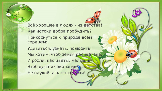 Всё хорошее в людях - из детства! Как истоки добра пробудить? Прикоснуться к природе всем сердцем: Удивиться, узнать, полюбить! Мы хотим, чтоб земля расцветала, И росли, как цветы, малыши, Чтоб для них экология стала Не наукой, а частью души! 