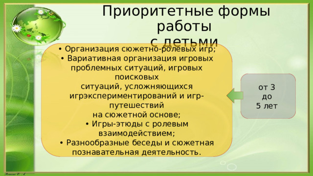 Приоритетные формы работы  с детьми • Организация сюжетно-ролевых игр; • Вариативная организация игровых проблемных ситуаций, игровых поисковых ситуаций, усложняющихся игрэкспериментирований и игр-путешествий на сюжетной основе; • Игры-этюды с ролевым взаимодействием; • Разнообразные беседы и сюжетная познавательная деятельность. от 3 до 5 лет 