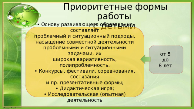 Приоритетные формы работы  с детьми • Основу развивающего образования составляет проблемный и ситуационный подходы, насыщение совместной деятельности проблемными и ситуационными задачами, их широкая вариативность, полипроблемность. • Конкурсы, фестивали, соревнования, состязания и пр. презентативные формы; • Дидактическая игра; • Исследовательская (опытная) деятельность от 5 до 8 лет 