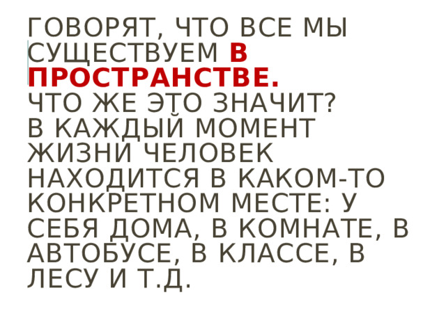 Говорят, что все мы существуем в пространстве.  Что же это значит?  В каждый момент жизни человек находится в каком-то конкретном месте: у себя дома, в комнате, в автобусе, в классе, в лесу и т.д. 