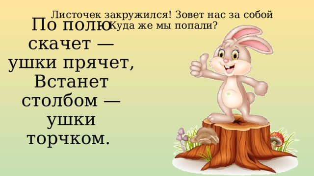 Листочек закружился! Зовет нас за собой  Куда же мы попали?    По полю скачет — ушки прячет, Встанет столбом — ушки торчком.     