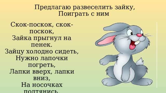 Предлагаю развеселить зайку, Поиграть с ним Скок-поскок, скок-поскок,  Зайка прыгнул на пенек.  Зайцу холодно сидеть,  Нужно лапочки погреть,  Лапки вверх, лапки вниз,  На носочках подтянись,  Лапки ставим на бочок,  На носочках скок-поскок.  А затем вприсядку,  Чтоб не мерзли лапки. 