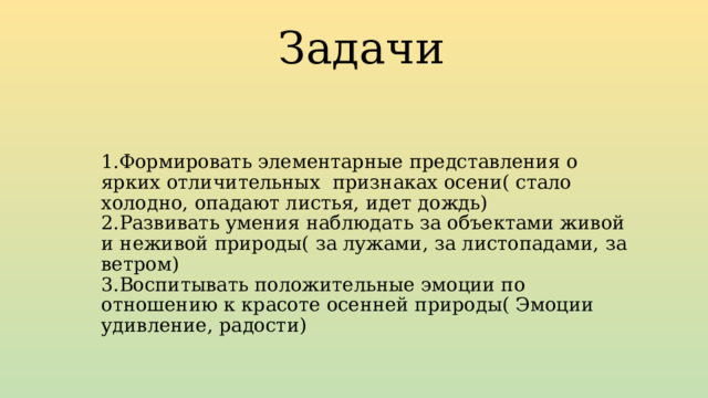 Задачи 1.Формировать элементарные представления о ярких отличительных признаках осени( стало холодно, опадают листья, идет дождь)  2.Развивать умения наблюдать за объектами живой и неживой природы( за лужами, за листопадами, за ветром)  3.Воспитывать положительные эмоции по отношению к красоте осенней природы( Эмоции удивление, радости) 