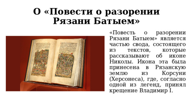 О «Повести о разорении Рязани Батыем» «Повесть о разорении Рязани Батыем» является частью свода, состоящего из текстов, которые рассказывают об иконе Николы. Икона эта была принесена в Рязанскую землю из Корсуни (Херсонеса), где, согласно одной из легенд, принял крещение Владимир I. 