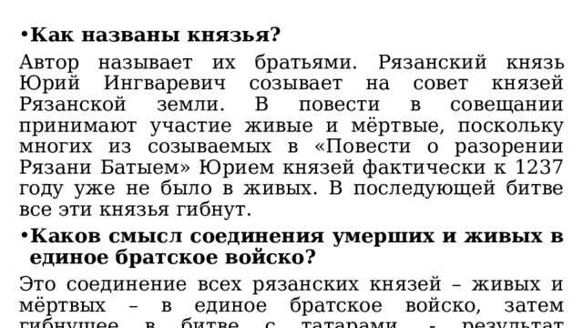 Как названы князья? Автор называет их братьями.  Рязанский князь Юрий Ингваревич созывает на совет князей Рязанской земли. В повести в совещании принимают участие живые и мёртвые, поскольку многих из созываемых в «Повести о разорении Рязани Батыем» Юрием князей фактически к 1237 году уже не было в живых. В последующей битве все эти князья гибнут. Каков смысл соединения умерших и живых в единое братское войско? Это соединение всех рязанских князей – живых и мёртвых – в единое братское войско, затем гибнущее в битве с татарами, - результат эпического осмысления Батыева погрома как всеобщей круговой чаши смерти для всех русских «храбров». 