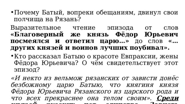 Почему Батый, вопреки обещаниям, двинул свои полчища на Рязань? Выразительное чтение эпизода от слов «Благоверный же князь Фёдор Юрьевич посмеялся и ответил царю…» до слов «…других князей и воинов лучших поубивал». Кто рассказал Батыю о красоте Евпраксии, жены Фёдора Юрьевича? О чём свидетельствует этот эпизод? «И некто из вельмож рязанских от зависти донёс безбожному царю Батыю, что княгиня князя Фёдора Юрьевича Рязанского из царского рода и что всех прекраснее она телом своим».  Среди князей русских нет единства. Зависть приводит к погибели Рязани. 