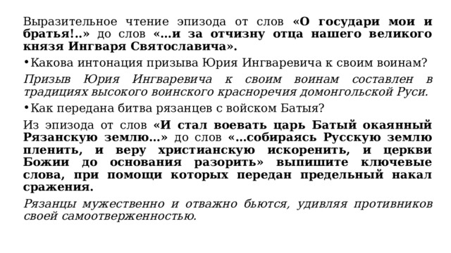 Выразительное чтение эпизода от слов «О государи мои и братья!..» до слов «…и за отчизну отца нашего великого князя Ингваря Святославича». Какова интонация призыва Юрия Ингваревича к своим воинам? Призыв Юрия Ингваревича к своим воинам составлен в традициях высокого воинского красноречия домонгольской Руси. Как передана битва рязанцев с войском Батыя? Из эпизода от слов «И стал воевать царь Батый окаянный Рязанскую землю…» до слов «…собираясь Русскую землю пленить, и веру христианскую искоренить, и церкви Божии до основания разорить» выпишите ключевые слова, при помощи которых передан предельный накал сражения. Рязанцы мужественно и отважно бьются, удивляя противников своей самоотверженностью. 