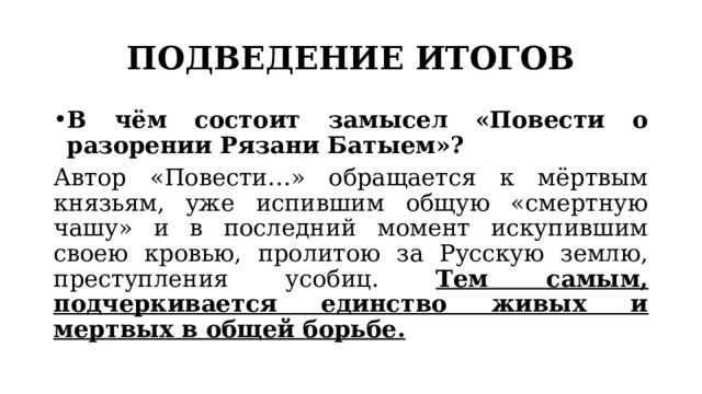 ПОДВЕДЕНИЕ ИТОГОВ В чём состоит замысел «Повести о разорении Рязани Батыем»? Автор «Повести…» обращается к мёртвым князьям, уже испившим общую «смертную чашу» и в последний момент искупившим своею кровью, пролитою за Русскую землю, преступления усобиц. Тем самым, подчеркивается единство живых и мертвых в общей борьбе. 