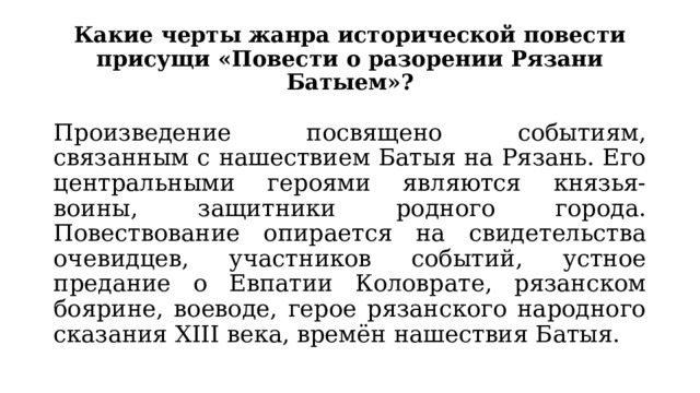 Какие черты жанра исторической повести присущи «Повести о разорении Рязани Батыем»? Произведение посвящено событиям, связанным с нашествием Батыя на Рязань. Его центральными героями являются князья-воины, защитники родного города. Повествование опирается на свидетельства очевидцев, участников событий, устное предание о Евпатии Коловрате, рязанском боярине, воеводе, герое рязанского народного сказания XIII века, времён нашествия Батыя. 