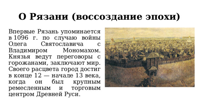 О Рязани (воссоздание эпохи) Впервые Рязань упоминается в 1096 г. по случаю войны Олега Святославича с Владимиром Мономахом. Князья ведут переговоры с горожанами, заключают мир.  Своего расцвета город достиг в конце 12 — начале 13 века, когда он был крупным ремесленным и торговым центром Древней Руси. 