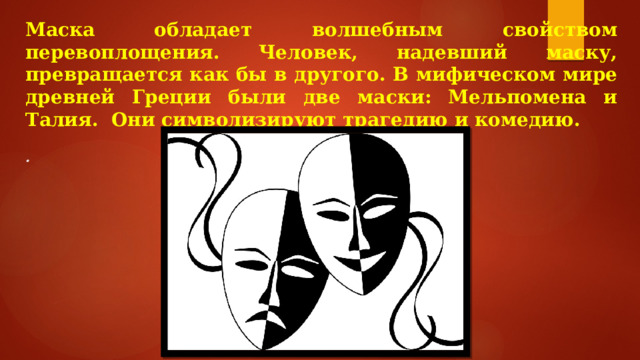 Маска обладает волшебным свойством перевоплощения. Человек, надевший маску, превращается как бы в другого. В мифическом мире древней Греции были две маски: Мельпомена и Талия. Они символизируют трагедию и комедию.  . 