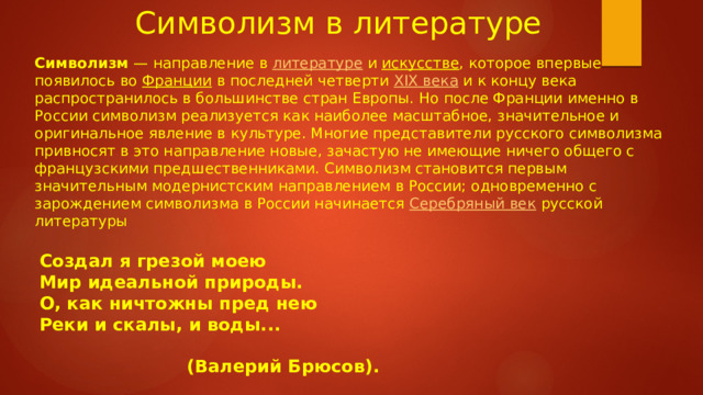  Символизм в литературе Символизм  — направление в  литературе  и  искусстве , которое впервые появилось во  Франции  в последней четверти  XIX века  и к концу века распространилось в большинстве стран Европы. Но после Франции именно в России символизм реализуется как наиболее масштабное, значительное и оригинальное явление в культуре. Многие представители русского символизма привносят в это направление новые, зачастую не имеющие ничего общего с французскими предшественниками. Символизм становится первым значительным модернистским направлением в России; одновременно с зарождением символизма в России начинается Серебряный век  русской литературы  Создал я грезой моею  Мир идеальной природы.  О, как ничтожны пред нею  Реки и скалы, и воды...   (Валерий Брюсов). 