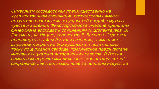 Символизм сосредоточен преимущественно на художественном выражении посредством символа интуитивно постигаемых сущностей и идей, смутных чувств и видений. Философско-эстетические принципы символизма восходят к сочинениям А. Шопенгауэра, Э. Гартмана, Ф. Ницше, творчеству Р. Вагнера. Стремясь проникнуть в тайны бытия и сознания, символисты выразили неприятие буржуазности и позитивизма, тоску по духовной свободе, трагическое предчувствие мировых социально-исторических сдвигов. В России символизм нередко мыслился как 