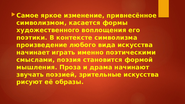 Самое яркое изменение, привнесённое символизмом, касается формы художественного воплощения его поэтики. В контексте символизма произведение любого вида искусства начинает играть именно поэтическими смыслами, поэзия становится формой мышления. Проза и драма начинают звучать поэзией, зрительные искусства рисуют её образы. 