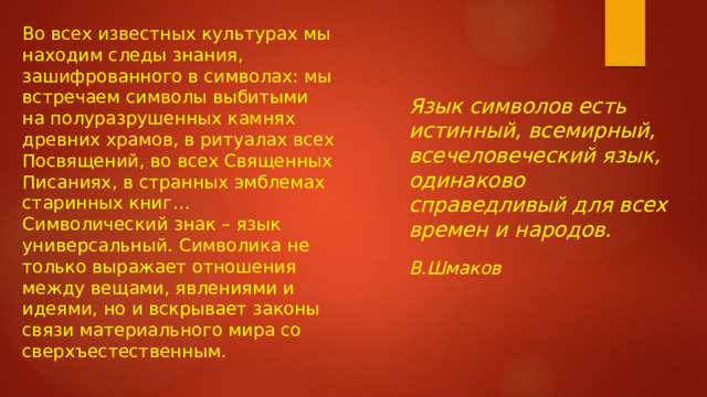 Во всех известных культурах мы находим следы знания, зашифрованного в символах: мы встречаем символы выбитыми на полуразрушенных камнях древних храмов, в ритуалах всех Посвящений, во всех Священных Писаниях, в странных эмблемах старинных книг…   Символический знак – язык универсальный. Символика не только выражает отношения между вещами, явлениями и идеями, но и вскрывает законы связи материального мира со сверхъестественным. Язык символов есть истинный, всемирный, всечеловеческий язык, одинаково справедливый для всех времен и народов.   В.Шмаков    