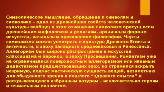 Символическое мышление, обращение к символам и символике – одно из древнейших свойств человеческой культуры вообще; в этом отношении символизм присущ всем древнейшим мифологиям и религиям, архаичным формам искусства, начальным проявлениям философии. Черты символизма можно усмотреть в культуре Древнего Египта и античности, в эпоху западного средневековья и Ренессанса. Аллегоризм был широко распространен в искусстве классицизма и барокко, в эпоху Просвещения. Романтизм уже не ограничивался поверхностным аллегоризмом или наивным дидактизмом предшествовавших эпох, но стремился вскрыть незримую, подчас мистическую сущность вещей, незаметную для обыденного зрения и пошлого “здравого смысла” и раскрывающуюся избранным натурам – исключительно героям и гениальным личностям .  