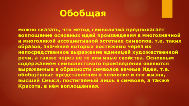 Обобщая можно сказать, что метод символизма предполагает воплощение основных идей произведения в многозначной и многоликой ассоциативной эстетике символов, т.е. таких образов, значение которых постижимо через их непосредственное выражение единицей художественной речи, а также через её те или иные свойства. Основным содержанием символистского произведения являются выраженные в образности символов вечные Идеи, т.е. обобщённые представления о человеке и его жизни, высший Смысл, постигаемый лишь в символе, а также Красота, в нём воплощённая. 