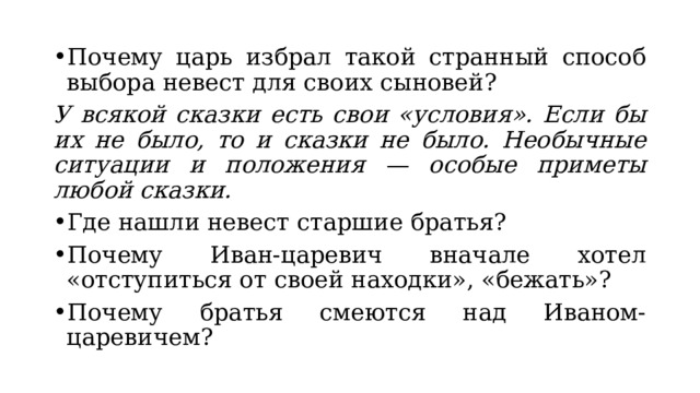 Почему царь избрал такой странный способ выбора невест для своих сыновей? У всякой сказки есть свои «условия». Если бы их не было, то и сказки не было. Необычные ситуации и положения — особые приметы любой сказки. Где нашли невест старшие братья? Почему Иван-царевич вначале хотел «отступиться от своей находки», «бежать»? Почему братья смеются над Иваном-царевичем? 