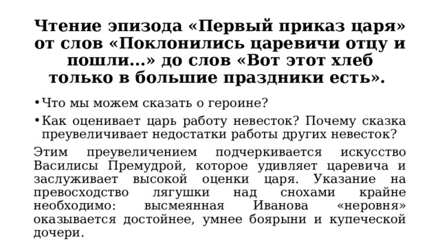 Чтение эпизода «Первый приказ царя» от слов «Поклонились царевичи отцу и пошли...» до слов «Вот этот хлеб только в большие праздники есть». Что мы можем сказать о героине? Как оценивает царь работу невесток? Почему сказка преувеличивает недостатки работы других невесток? Этим преувеличением подчеркивается искусство Василисы Премудрой, которое удивляет царевича и заслуживает высокой оценки царя. Указание на превосходство лягушки над снохами крайне необходимо: высмеянная Иванова «неровня» оказывается достойнее, умнее боярыни и купеческой дочери. 