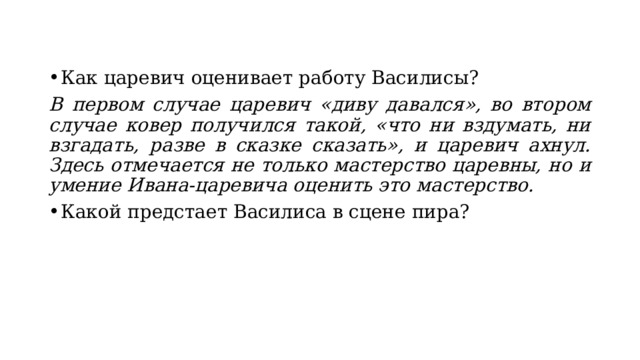 Как царевич оценивает работу Василисы? В первом случае царевич «диву давался», во втором случае ковер получился такой, «что ни вздумать, ни взгадать, разве в сказке сказать», и царевич ахнул. Здесь отмечается не только мастерство царевны, но и умение Ивана-царевича оценить это мастерство. Какой предстает Василиса в сцене пира? 