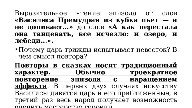 Выразительное чтение эпизода от слов «Василиса Премудрая из кубка пьет — и не допивает...» до слов «А как перестала она танцевать, все исчезло: и озеро, и лебеди...». Почему царь трижды испытывает невесток? В чем смысл повтора? Повторы в сказках носят традиционный характер. Обычно троекратное повторение эпизода с наращением эффекта . В первых двух случаях искусству Василисы дивятся царь и его приближенные, в третий раз весь народ получает возможность оценить мастерство героини. 