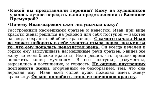 Какой вы представляли героиню? Кому из художников удалось лучше передать ваши представления о Василисе Премудрой? Почему Иван-царевич сжег лягушачью кожу? Расстроенный насмешками братьев и невесток, Иван при виде красоты жены решился на роковой для себя поступок — захотел навсегда сохранить ей облик красавицы. С самого начала Иван не может побороть в себе чувства стыда перед людьми за то, что ему попалась неказистая жена. Он всегда печален и горько ему выслушивать насмешливые речи братьев. Увидев же жену во всем блеске красоты, Иван решил, что пришло время положить конец мучениям. В его поступке, разумеется, выразились и восхищение, и гордость. Не оценив внутренних достоинств жены , огорченный ее безобразием, тем, что она неровня ему, Иван всей силой души пожелал иметь жену-красавицу. Он мог полюбить лишь ее внешнюю красоту . 