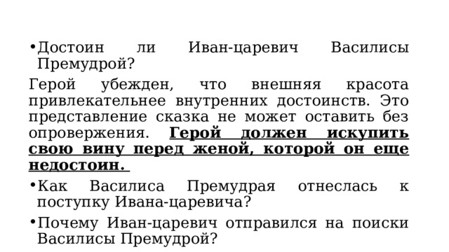 Достоин ли Иван-царевич Василисы Премудрой? Герой убежден, что внешняя красота привлекательнее внутренних достоинств. Это представление сказка не может оставить без опровержения. Герой должен искупить свою вину перед женой, которой он еще недостоин. Как Василиса Премудрая отнеслась к поступку Ивана-царевича? Почему Иван-царевич отправился на поиски Василисы Премудрой? 