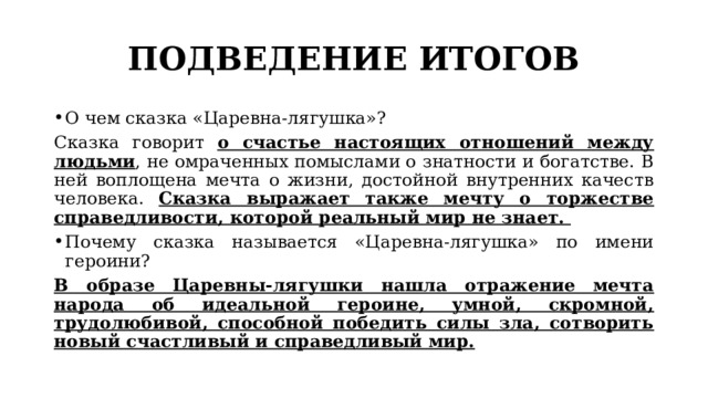 ПОДВЕДЕНИЕ ИТОГОВ О чем сказка «Царевна-лягушка»? Сказка говорит о счастье настоящих отношений между людьми , не омраченных помыслами о знатности и богатстве. В ней воплощена мечта о жизни, достойной внутренних качеств человека. Сказка выражает также мечту о торжестве справедливости, которой реальный мир не знает. Почему сказка называется «Царевна-лягушка» по имени героини? В образе Царевны-лягушки нашла отражение мечта народа об идеальной героине, умной, скромной, трудолюбивой, способной победить силы зла, сотворить новый счастливый и справедливый мир. 