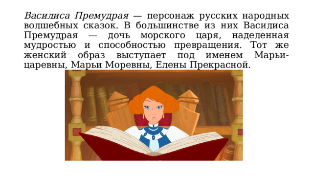 Василиса Премудрая — персонаж русских народных волшебных сказок. В большинстве из них Василиса Премудрая — дочь морского царя, наделенная мудростью и способностью превращения. Тот же женский образ выступает под именем Марьи-царевны, Марьи Моревны, Елены Прекрасной. 