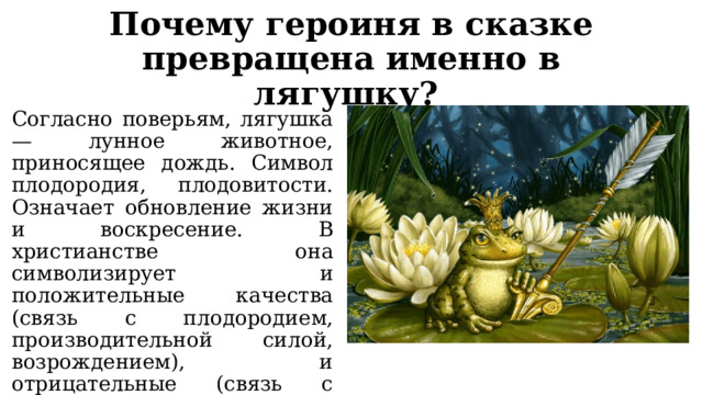 Почему героиня в сказке превращена именно в лягушку? Согласно поверьям, лягушка — лунное животное, приносящее дождь. Символ плодородия, плодовитости. Означает обновление жизни и воскресение. В христианстве она символизирует и положительные качества (связь с плодородием, производительной силой, возрождением), и отрицательные (связь с темным миром, болезнью, смертью). 