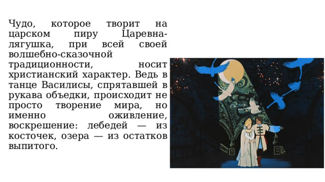 Чудо, которое творит на царском пиру Царевна-лягушка, при всей своей волшебно-сказочной традиционности, носит христианский характер. Ведь в танце Василисы, спрятавшей в рукава объедки, происходит не просто творение мира, но именно оживление, воскрешение: лебедей — из косточек, озера — из остатков выпитого. 