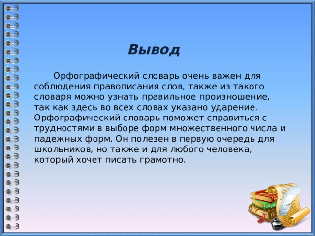 Вывод  Орфографический словарь очень важен для соблюдения правописания слов, также из такого словаря можно узнать правильное произношение, так как здесь во всех словах указано ударение. Орфографический словарь поможет справиться с трудностями в выборе форм множественного числа и падежных форм. Он полезен в первую очередь для школьников, но также и для любого человека, который хочет писать грамотно. 