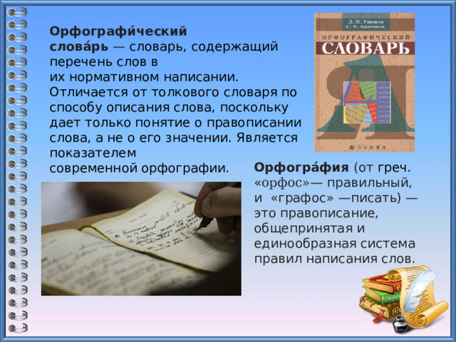 Орфографи́ческий слова́рь  —  словарь, содержащий перечень слов в их нормативном написании. Отличается от толкового словаря по способу описания слова, поскольку дает только понятие о правописании слова, а не о его значении. Является показателем современной орфографии. Орфогра́фия  (от  греч.   « орфос» — правильный, и  «графос» —писать) — это правописание, общепринятая и единообразная система правил написания слов. 