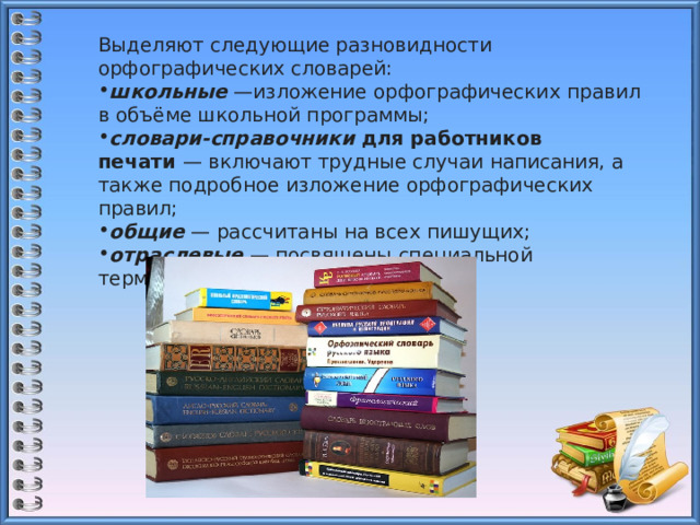 Выделяют следующие разновидности орфографических словарей: школьные  —изложение орфографических правил в объёме школьной программы; словари-справочники   для работников печати  — включают трудные случаи написания, а также подробное изложение орфографических правил; общие  — рассчитаны на всех пишущих; отраслевые  — посвящены специальной терминологии. 