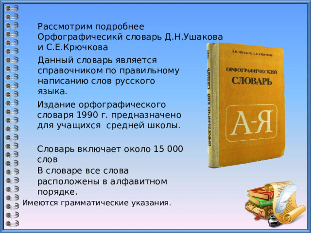 Рассмотрим подробнее Орфографичесикй словарь Д.Н.Ушакова и С.Е.Крючкова Данный словарь является справочником по правильному написанию слов русского языка. Издание орфографического словаря 1990 г. предназначено для учащихся средней школы. Словарь включает около 15 000 слов В словаре все слова расположены в алфавитном порядке. Имеются грамматические указания. 