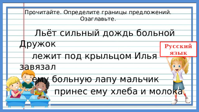 Прочитайте. Определите границы предложений. Озаглавьте.  Льёт сильный дождь больной Дружок  лежит под крыльцом Илья завязал  ему больную лапу мальчик  принес ему хлеба и молока 